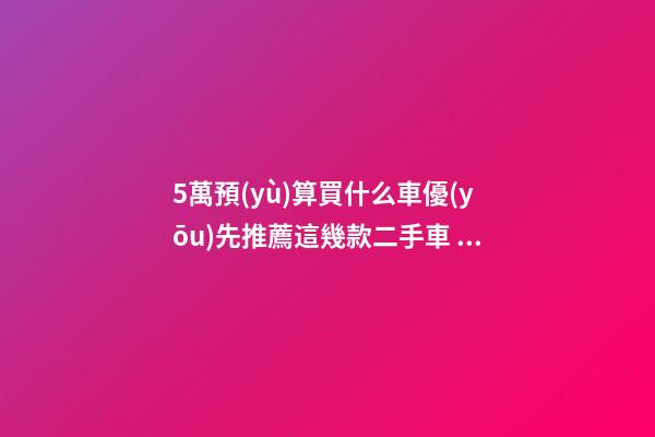 5萬預(yù)算買什么車優(yōu)先推薦這幾款二手車，比十幾萬新車更實用！